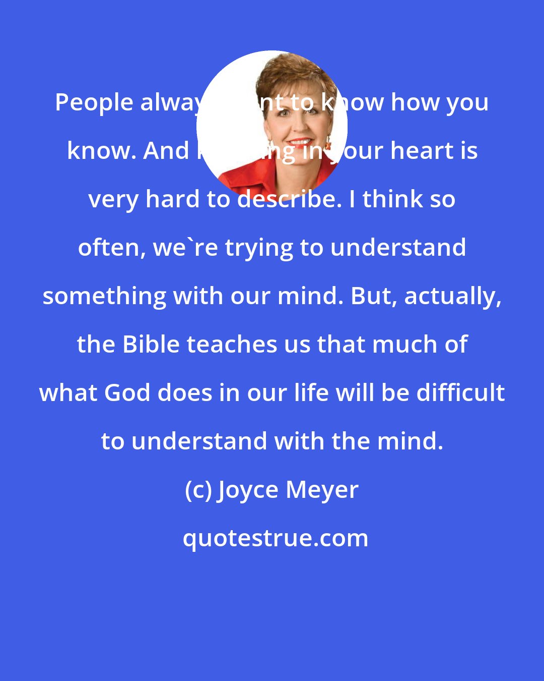 Joyce Meyer: People always want to know how you know. And knowing in your heart is very hard to describe. I think so often, we're trying to understand something with our mind. But, actually, the Bible teaches us that much of what God does in our life will be difficult to understand with the mind.