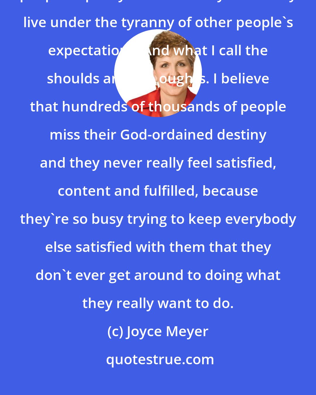 Joyce Meyer: You can become so manipulated and controlled by what you think other people expect you to do that you literally live under the tyranny of other people's expectations. And what I call the shoulds and the oughts. I believe that hundreds of thousands of people miss their God-ordained destiny and they never really feel satisfied, content and fulfilled, because they're so busy trying to keep everybody else satisfied with them that they don't ever get around to doing what they really want to do.