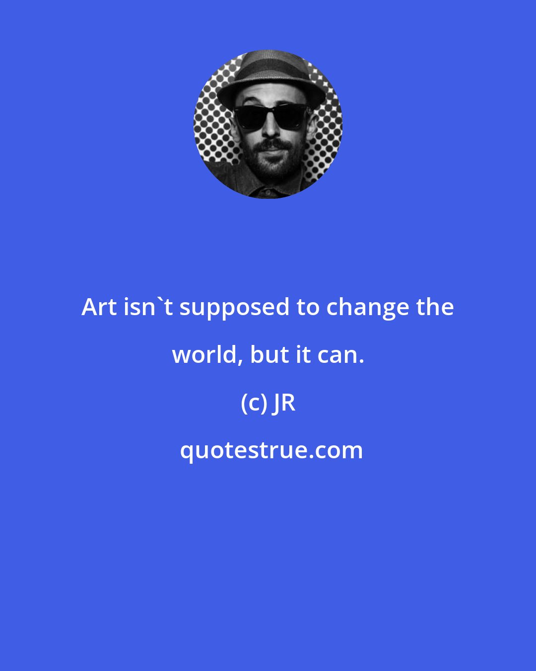 JR: Art isn't supposed to change the world, but it can.