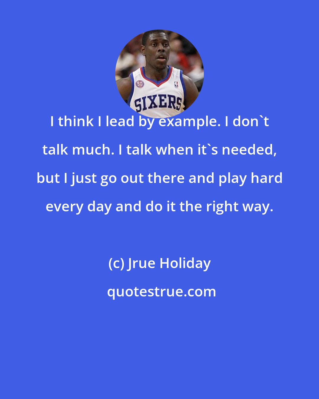 Jrue Holiday: I think I lead by example. I don't talk much. I talk when it's needed, but I just go out there and play hard every day and do it the right way.