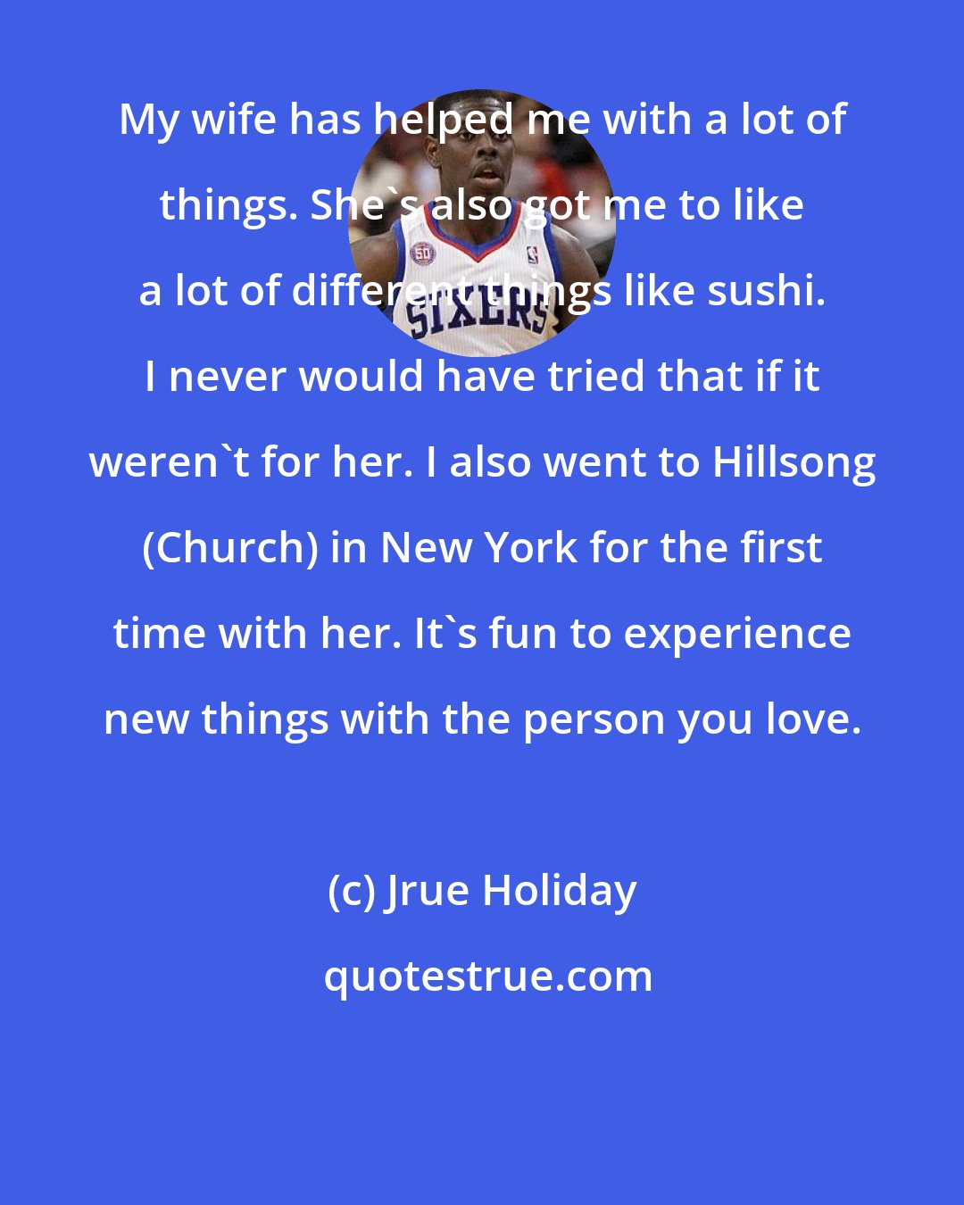 Jrue Holiday: My wife has helped me with a lot of things. She's also got me to like a lot of different things like sushi. I never would have tried that if it weren't for her. I also went to Hillsong (Church) in New York for the first time with her. It's fun to experience new things with the person you love.
