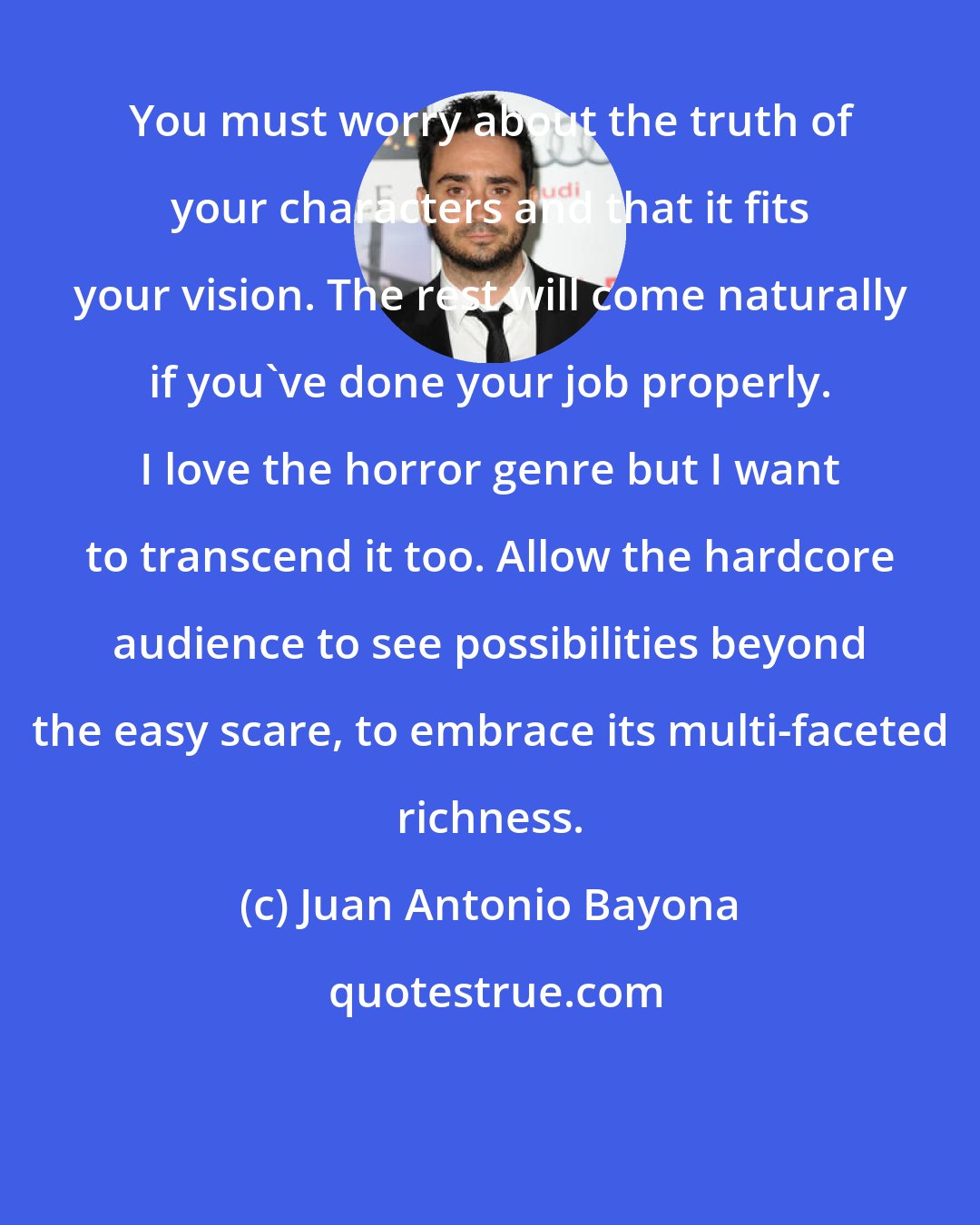 Juan Antonio Bayona: You must worry about the truth of your characters and that it fits your vision. The rest will come naturally if you've done your job properly. I love the horror genre but I want to transcend it too. Allow the hardcore audience to see possibilities beyond the easy scare, to embrace its multi-faceted richness.