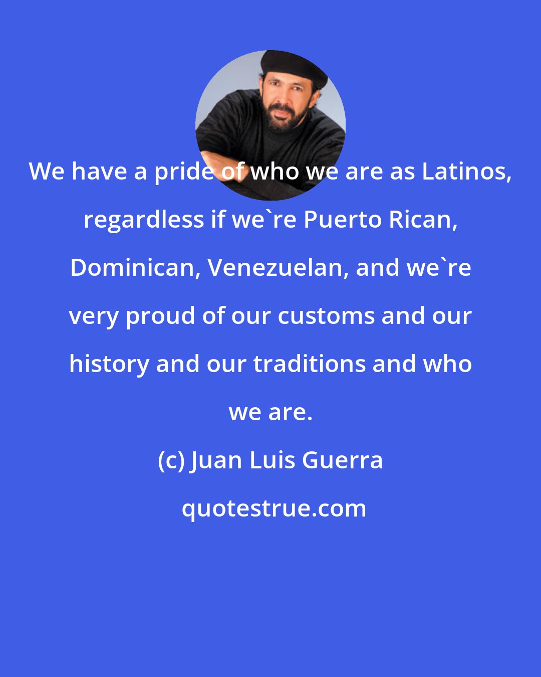 Juan Luis Guerra: We have a pride of who we are as Latinos, regardless if we're Puerto Rican, Dominican, Venezuelan, and we're very proud of our customs and our history and our traditions and who we are.