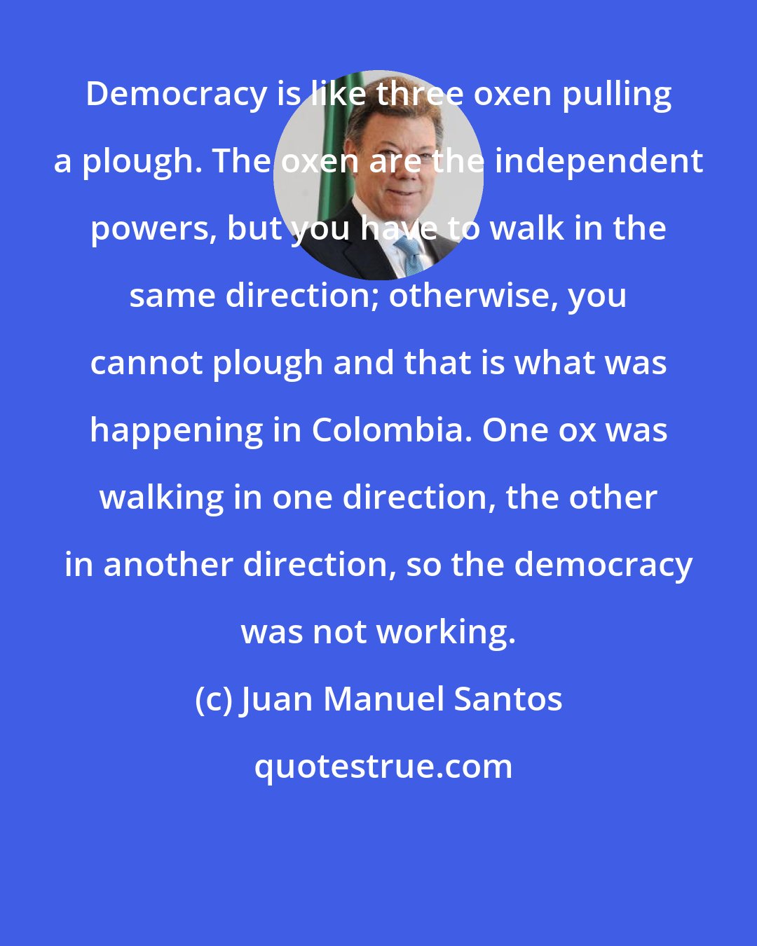 Juan Manuel Santos: Democracy is like three oxen pulling a plough. The oxen are the independent powers, but you have to walk in the same direction; otherwise, you cannot plough and that is what was happening in Colombia. One ox was walking in one direction, the other in another direction, so the democracy was not working.