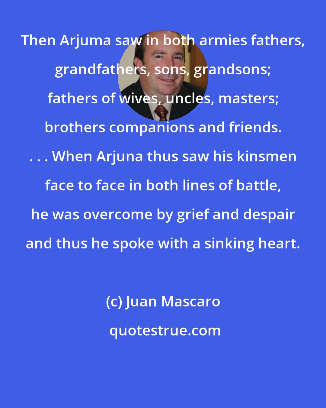 Juan Mascaro: Then Arjuma saw in both armies fathers, grandfathers, sons, grandsons; fathers of wives, uncles, masters; brothers companions and friends. . . . When Arjuna thus saw his kinsmen face to face in both lines of battle, he was overcome by grief and despair and thus he spoke with a sinking heart.