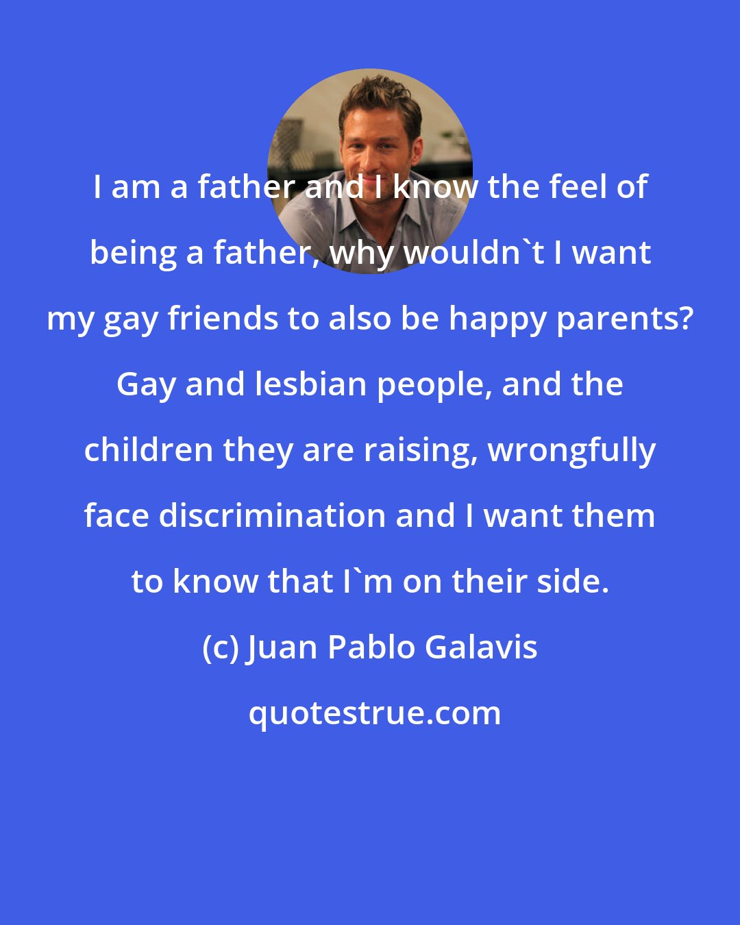 Juan Pablo Galavis: I am a father and I know the feel of being a father, why wouldn't I want my gay friends to also be happy parents? Gay and lesbian people, and the children they are raising, wrongfully face discrimination and I want them to know that I'm on their side.