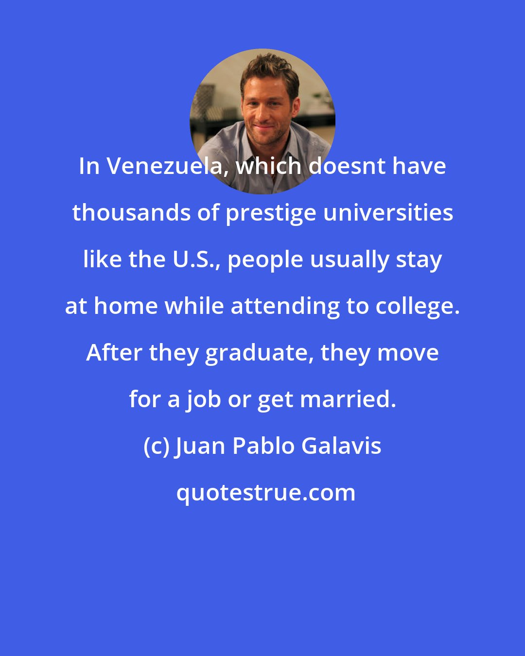 Juan Pablo Galavis: In Venezuela, which doesnt have thousands of prestige universities like the U.S., people usually stay at home while attending to college. After they graduate, they move for a job or get married.