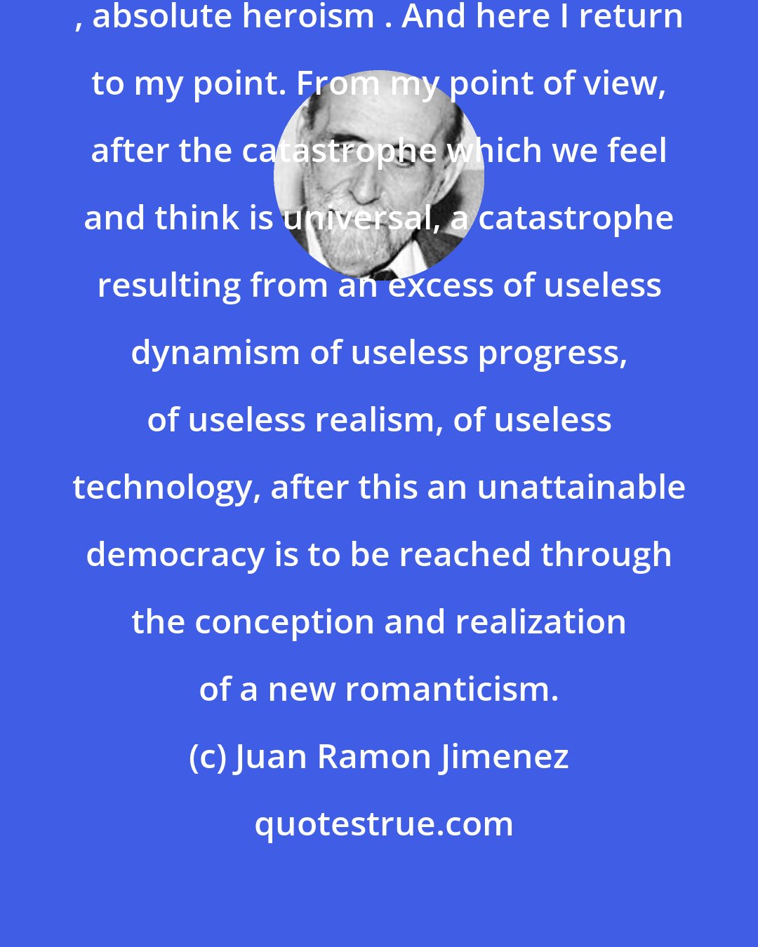 Juan Ramon Jimenez: Dynamic ecstasy is absolute romanticism , absolute heroism . And here I return to my point. From my point of view, after the catastrophe which we feel and think is universal, a catastrophe resulting from an excess of useless dynamism of useless progress, of useless realism, of useless technology, after this an unattainable democracy is to be reached through the conception and realization of a new romanticism.