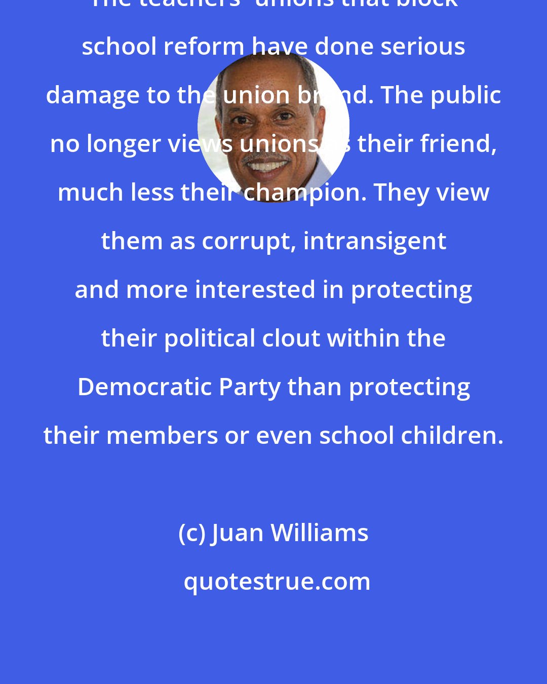 Juan Williams: The teachers' unions that block school reform have done serious damage to the union brand. The public no longer views unions as their friend, much less their champion. They view them as corrupt, intransigent and more interested in protecting their political clout within the Democratic Party than protecting their members or even school children.