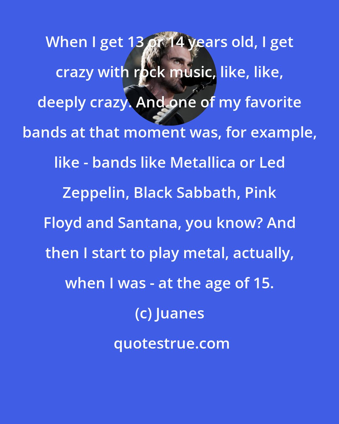 Juanes: When I get 13 or 14 years old, I get crazy with rock music, like, like, deeply crazy. And one of my favorite bands at that moment was, for example, like - bands like Metallica or Led Zeppelin, Black Sabbath, Pink Floyd and Santana, you know? And then I start to play metal, actually, when I was - at the age of 15.