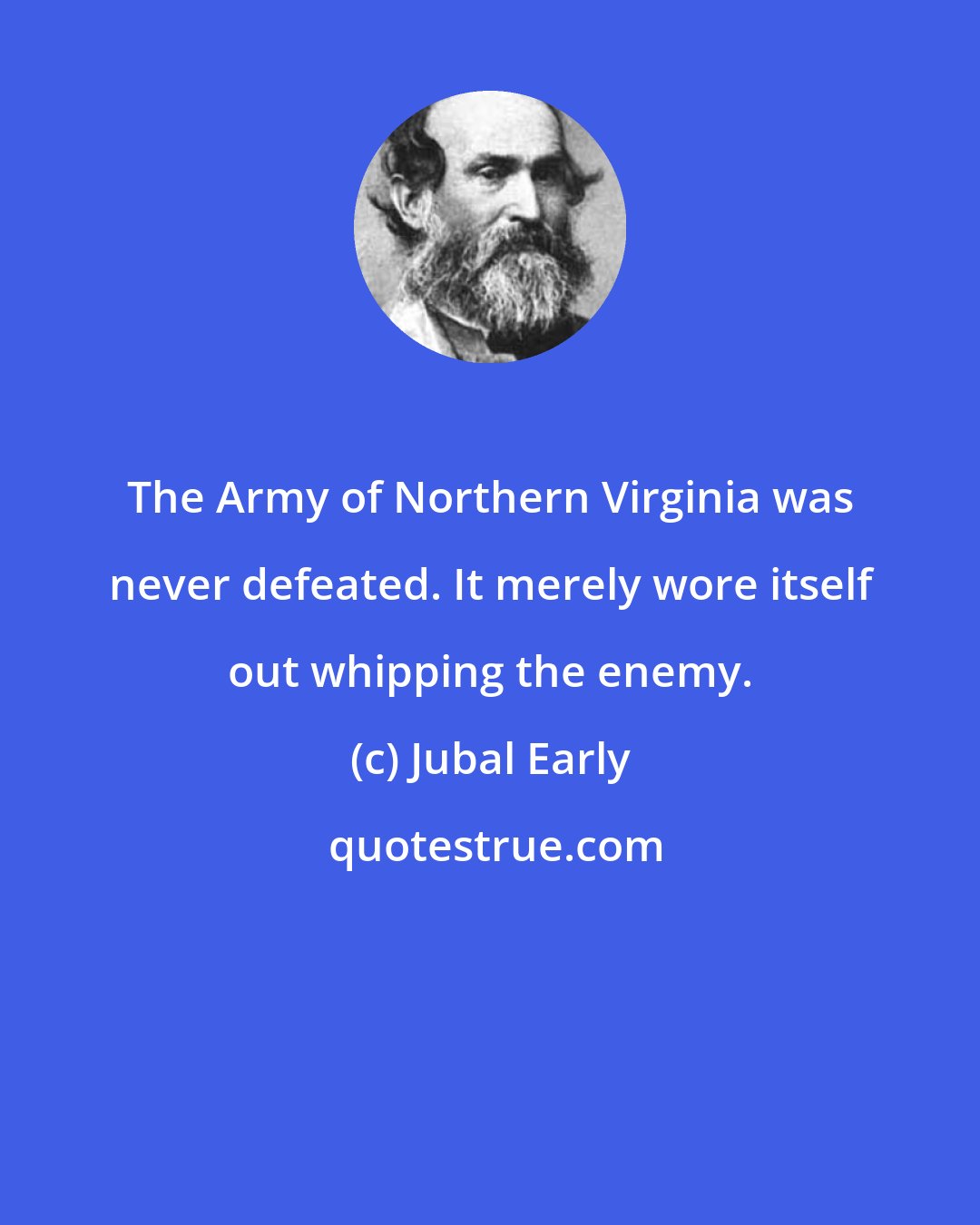 Jubal Early: The Army of Northern Virginia was never defeated. It merely wore itself out whipping the enemy.