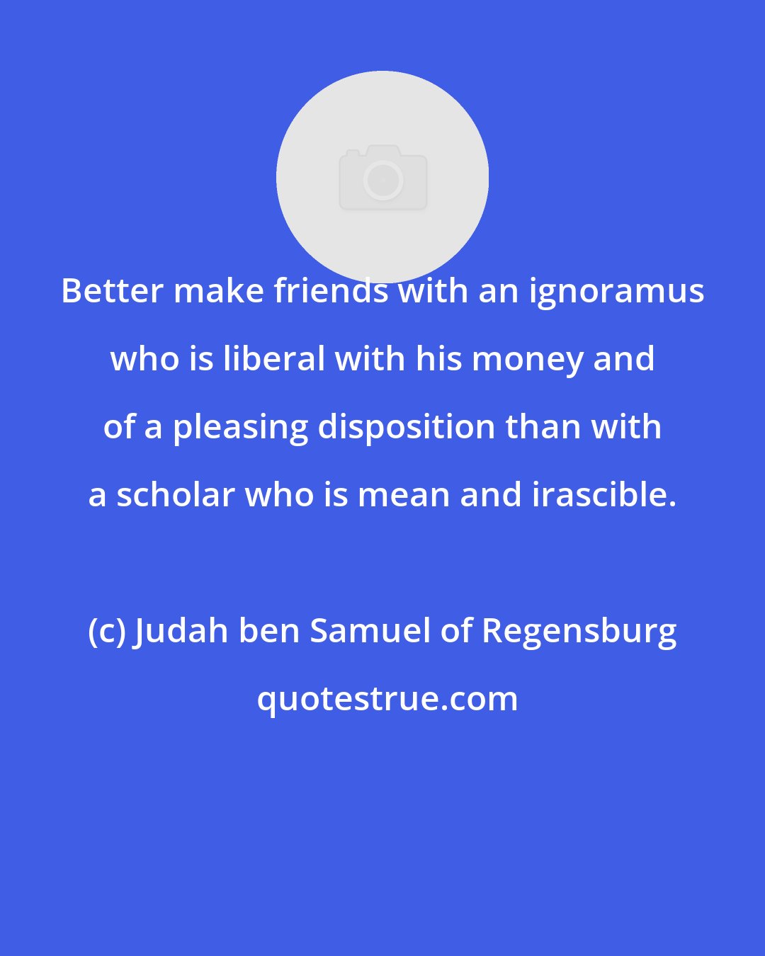 Judah ben Samuel of Regensburg: Better make friends with an ignoramus who is liberal with his money and of a pleasing disposition than with a scholar who is mean and irascible.