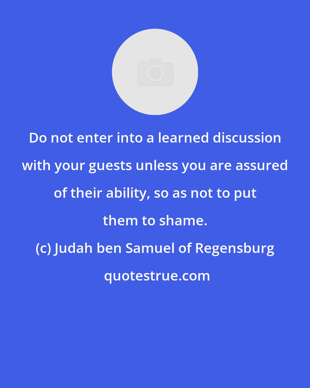 Judah ben Samuel of Regensburg: Do not enter into a learned discussion with your guests unless you are assured of their ability, so as not to put them to shame.