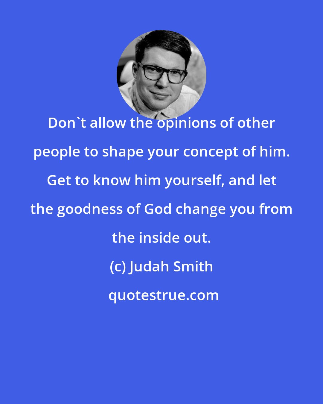 Judah Smith: Don't allow the opinions of other people to shape your concept of him. Get to know him yourself, and let the goodness of God change you from the inside out.