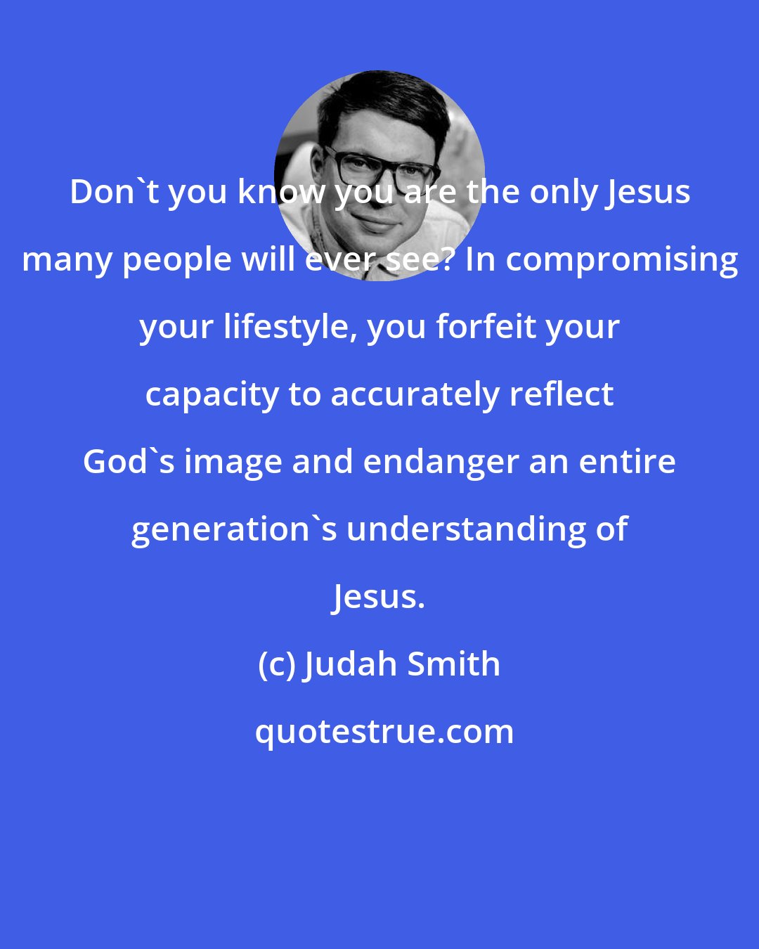 Judah Smith: Don't you know you are the only Jesus many people will ever see? In compromising your lifestyle, you forfeit your capacity to accurately reflect God's image and endanger an entire generation's understanding of Jesus.