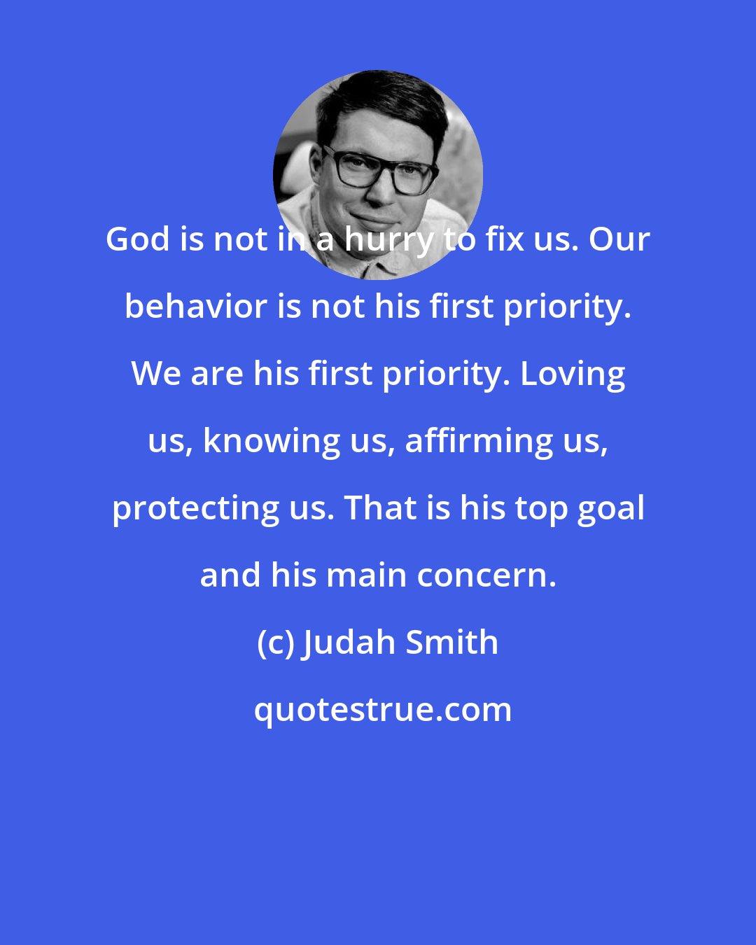 Judah Smith: God is not in a hurry to fix us. Our behavior is not his first priority. We are his first priority. Loving us, knowing us, affirming us, protecting us. That is his top goal and his main concern.