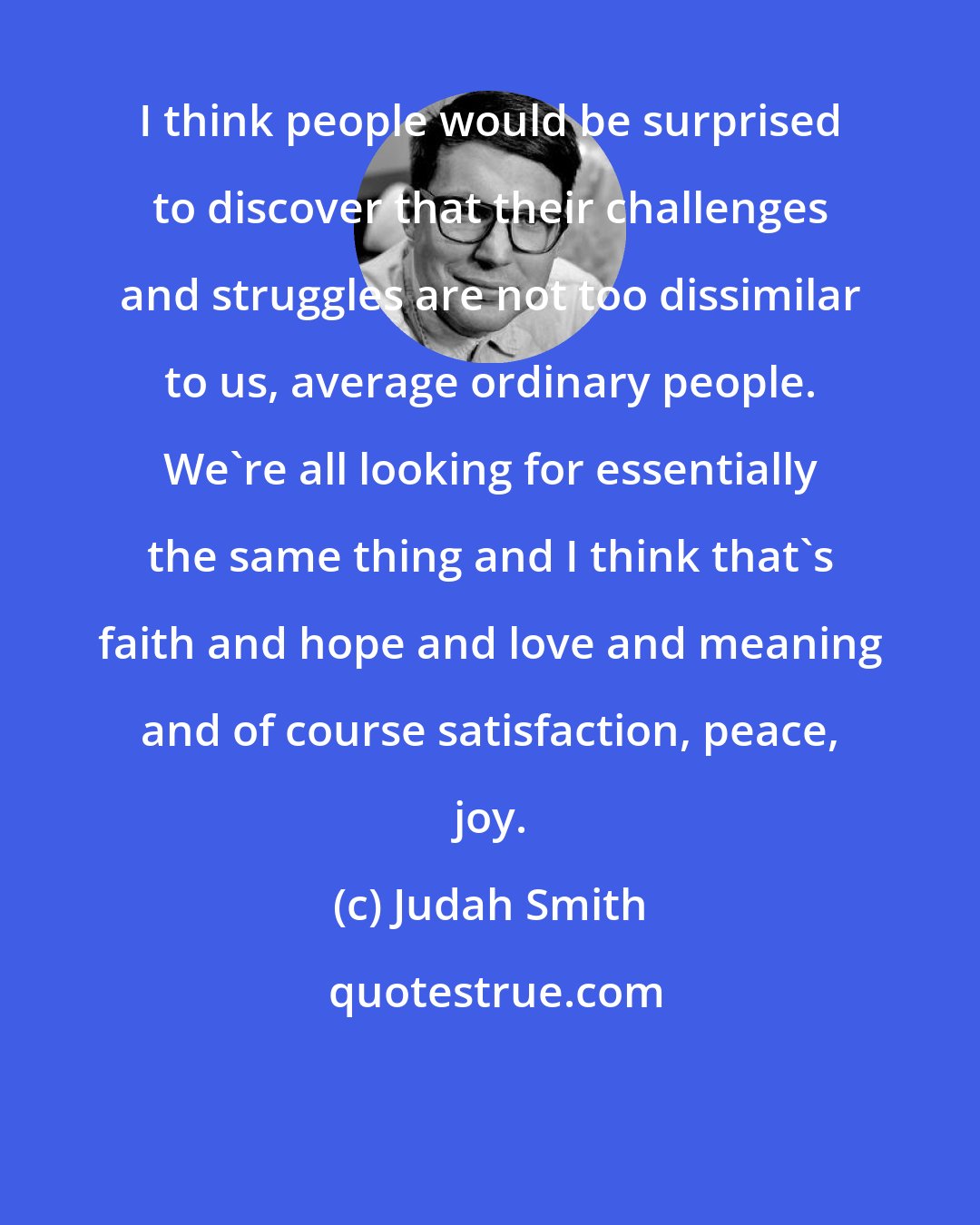 Judah Smith: I think people would be surprised to discover that their challenges and struggles are not too dissimilar to us, average ordinary people. We're all looking for essentially the same thing and I think that's faith and hope and love and meaning and of course satisfaction, peace, joy.