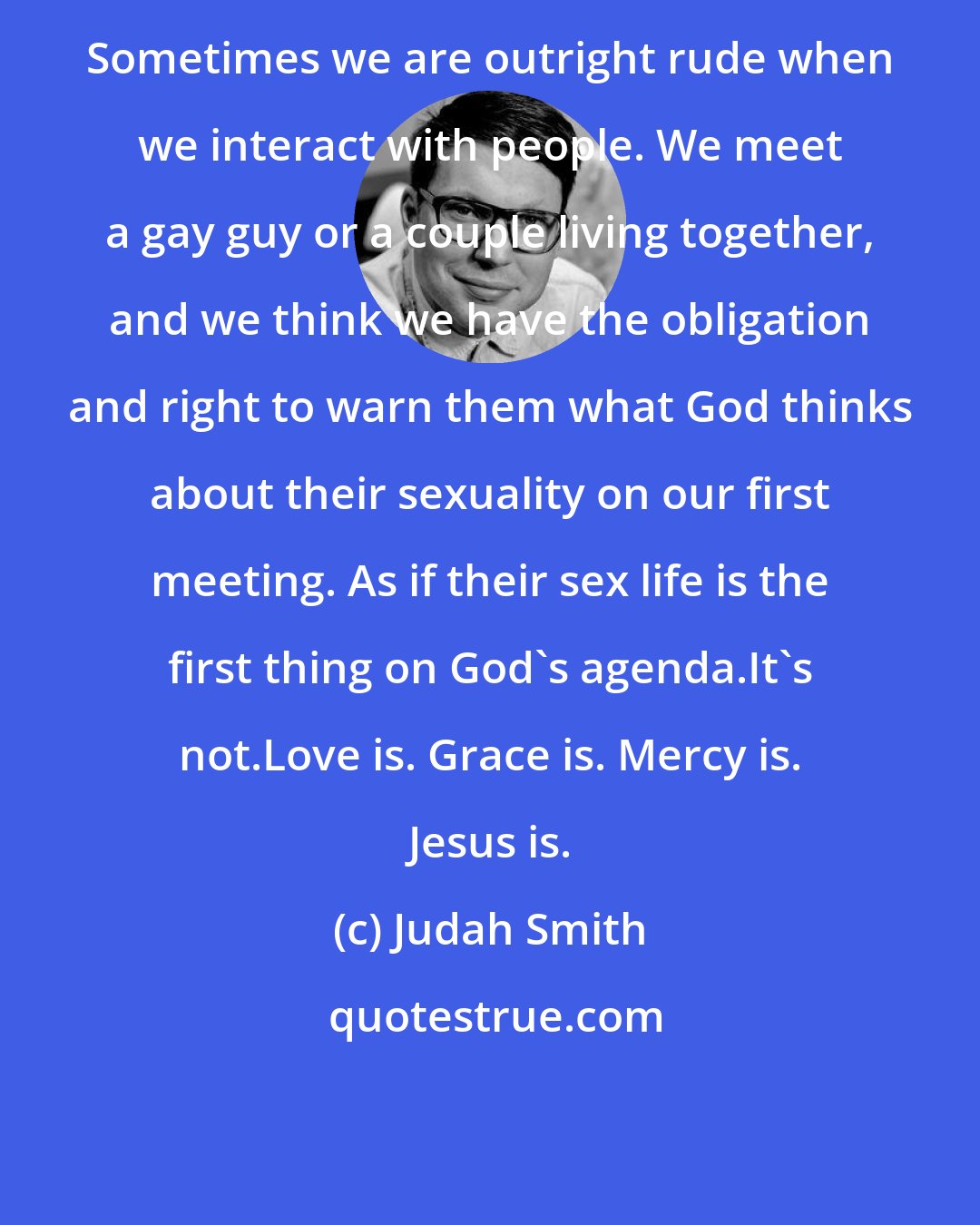 Judah Smith: Sometimes we are outright rude when we interact with people. We meet a gay guy or a couple living together, and we think we have the obligation and right to warn them what God thinks about their sexuality on our first meeting. As if their sex life is the first thing on God's agenda.It's not.Love is. Grace is. Mercy is. Jesus is.