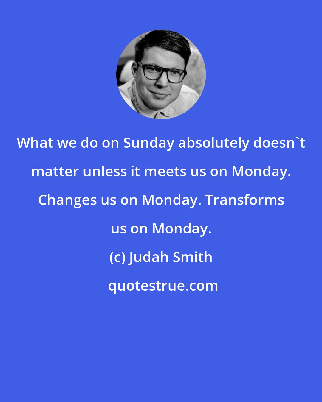 Judah Smith: What we do on Sunday absolutely doesn't matter unless it meets us on Monday. Changes us on Monday. Transforms us on Monday.