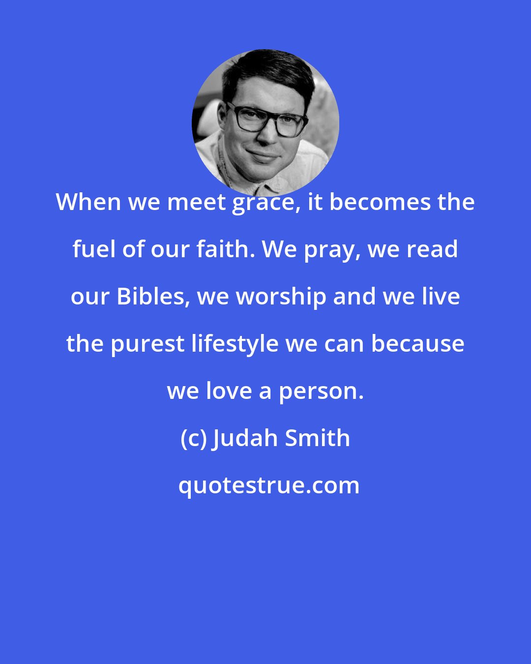 Judah Smith: When we meet grace, it becomes the fuel of our faith. We pray, we read our Bibles, we worship and we live the purest lifestyle we can because we love a person.