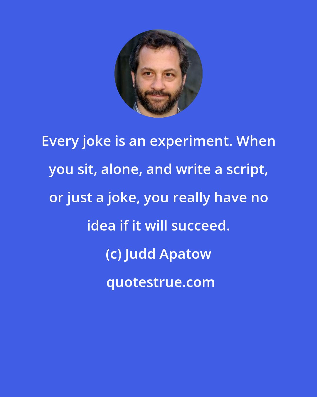 Judd Apatow: Every joke is an experiment. When you sit, alone, and write a script, or just a joke, you really have no idea if it will succeed.