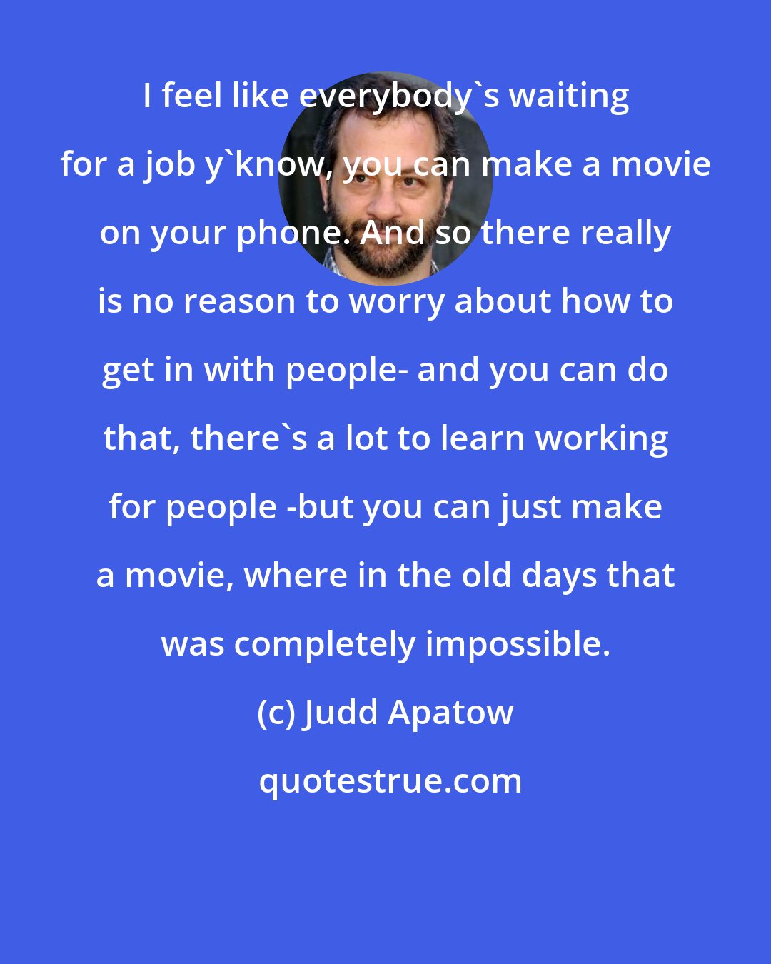 Judd Apatow: I feel like everybody's waiting for a job y'know, you can make a movie on your phone. And so there really is no reason to worry about how to get in with people- and you can do that, there's a lot to learn working for people -but you can just make a movie, where in the old days that was completely impossible.