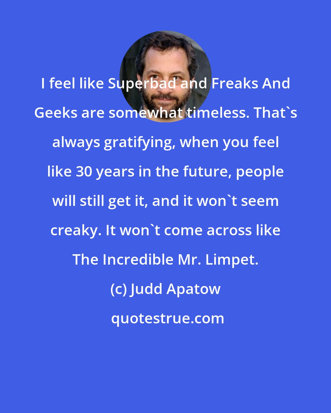 Judd Apatow: I feel like Superbad and Freaks And Geeks are somewhat timeless. That's always gratifying, when you feel like 30 years in the future, people will still get it, and it won't seem creaky. It won't come across like The Incredible Mr. Limpet.