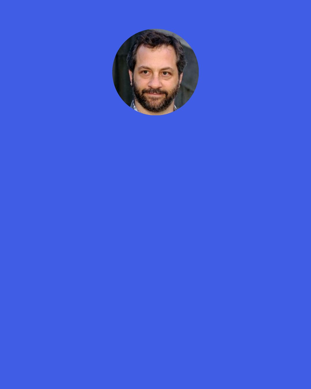 Judd Apatow: I'm always surprised when you do something very different that people don't get behind you more, because you're always told, "Take chances! Stretch!" And when you do it, sometimes people get really supportive and excited, but sometimes people go at you because you've tossed out the formula.
