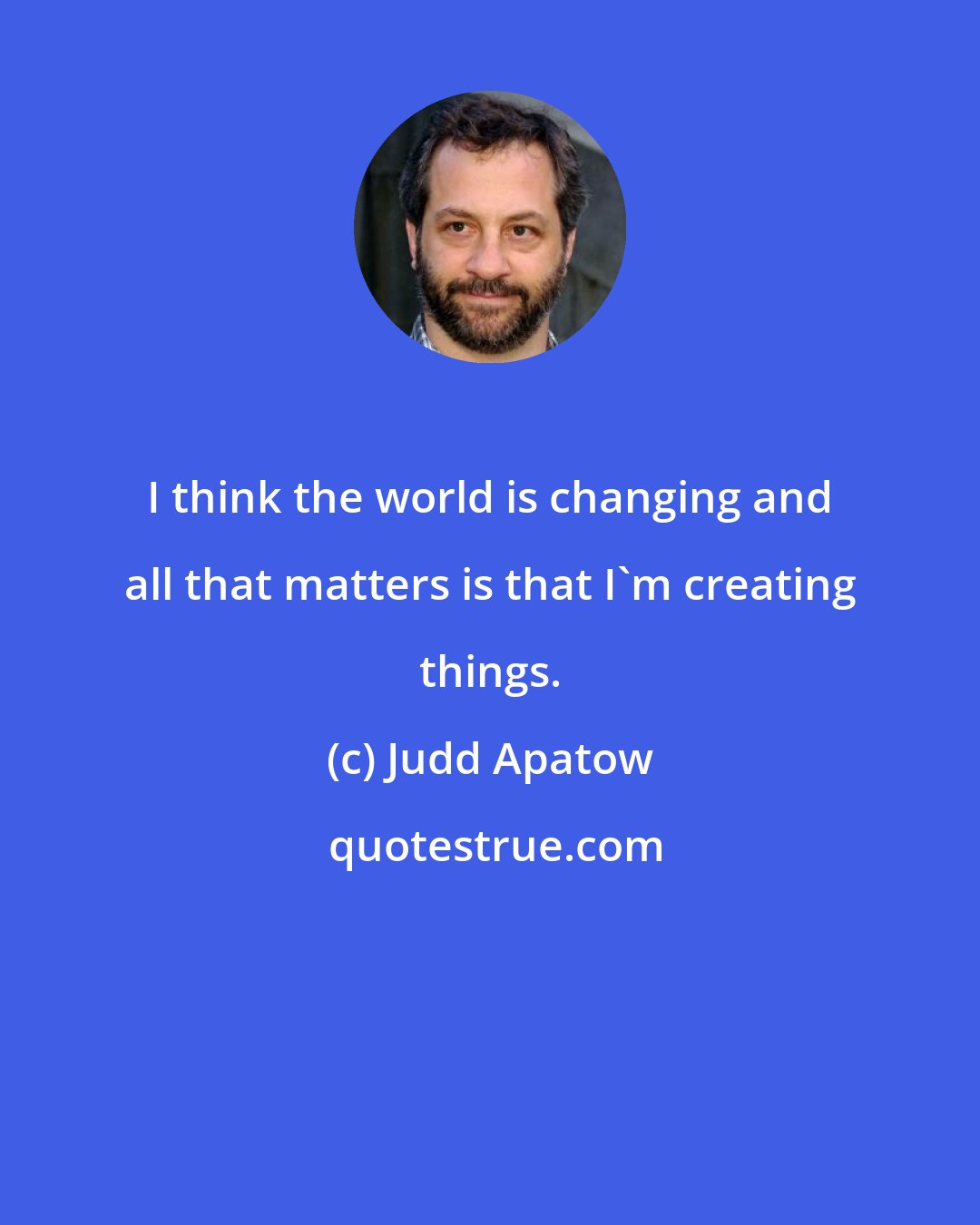 Judd Apatow: I think the world is changing and all that matters is that I'm creating things.