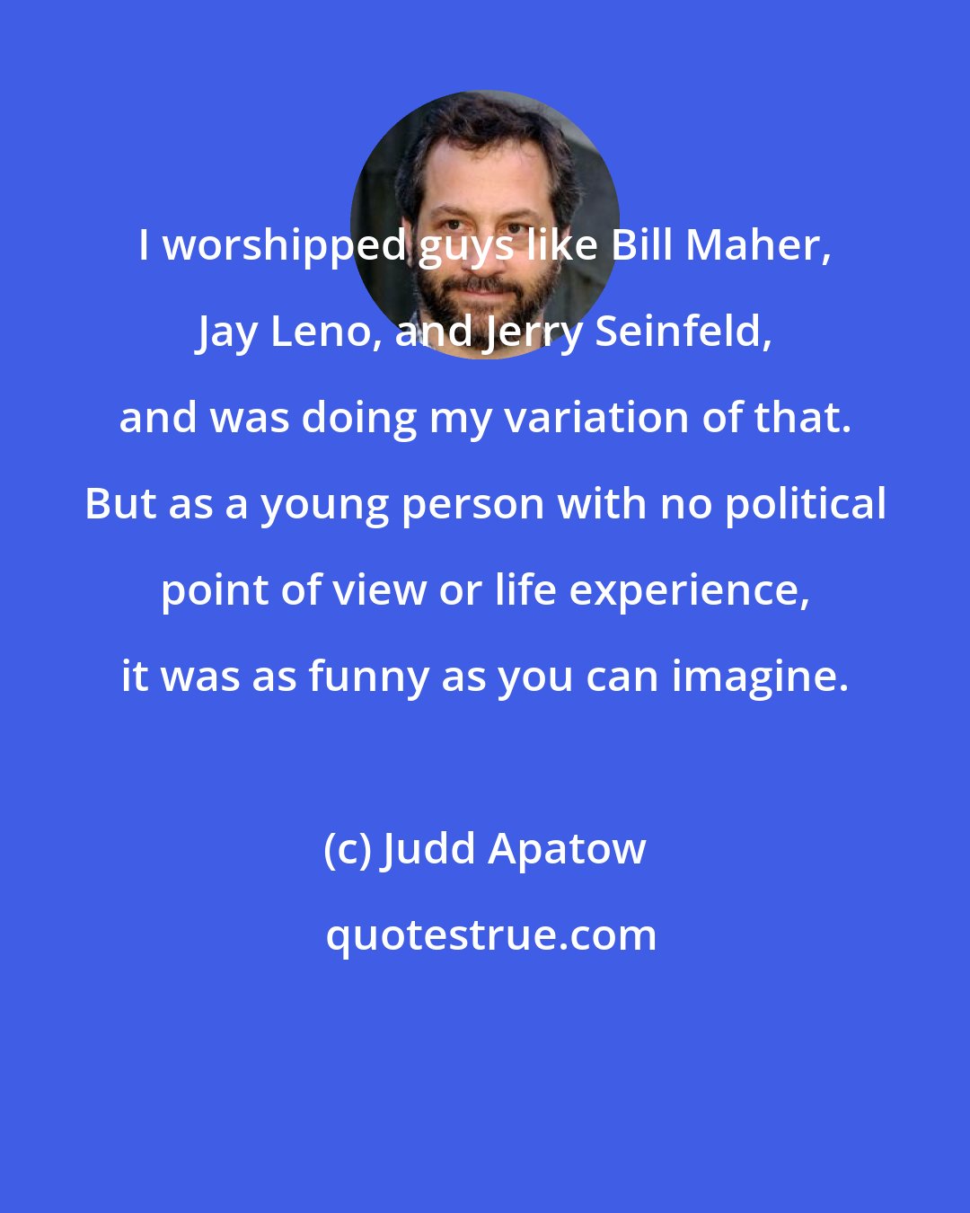 Judd Apatow: I worshipped guys like Bill Maher, Jay Leno, and Jerry Seinfeld, and was doing my variation of that. But as a young person with no political point of view or life experience, it was as funny as you can imagine.