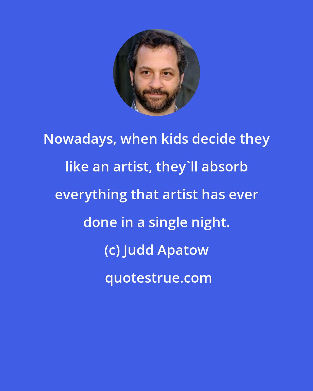 Judd Apatow: Nowadays, when kids decide they like an artist, they'll absorb everything that artist has ever done in a single night.