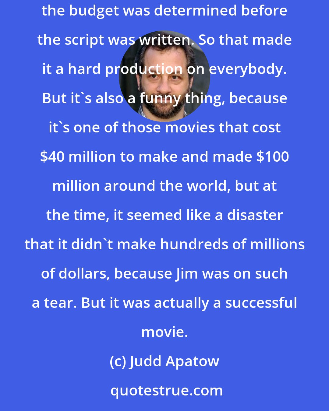 Judd Apatow: The Cable Guy was underbudgeted, so it was always a debate about whether we could have more days or certain things that we needed, because the budget was determined before the script was written. So that made it a hard production on everybody. But it's also a funny thing, because it's one of those movies that cost $40 million to make and made $100 million around the world, but at the time, it seemed like a disaster that it didn't make hundreds of millions of dollars, because Jim was on such a tear. But it was actually a successful movie.