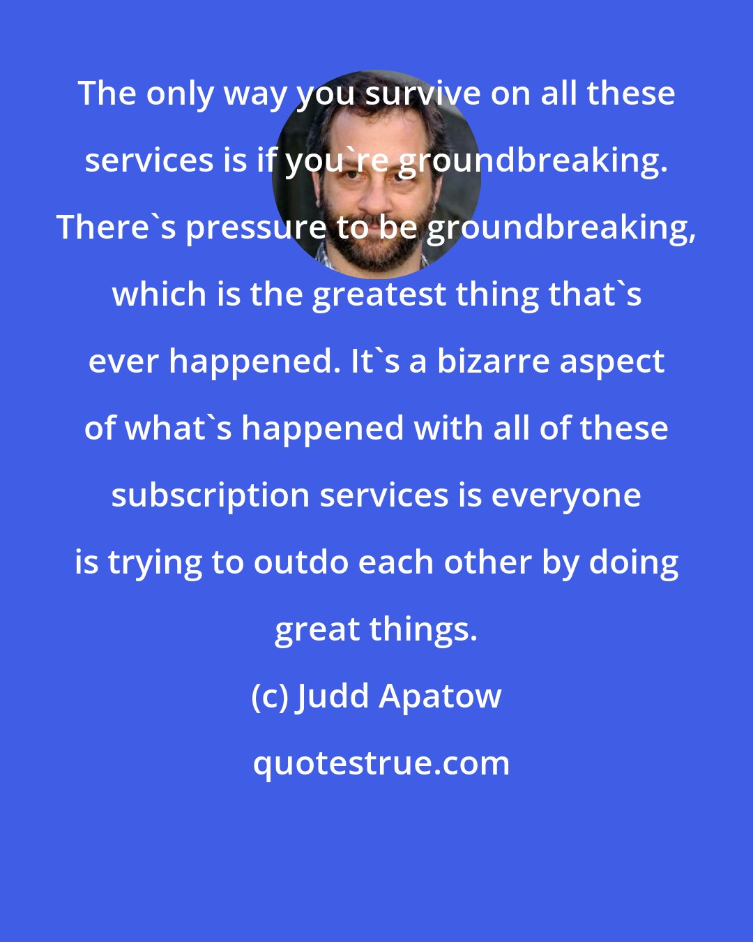 Judd Apatow: The only way you survive on all these services is if you're groundbreaking. There's pressure to be groundbreaking, which is the greatest thing that's ever happened. It's a bizarre aspect of what's happened with all of these subscription services is everyone is trying to outdo each other by doing great things.