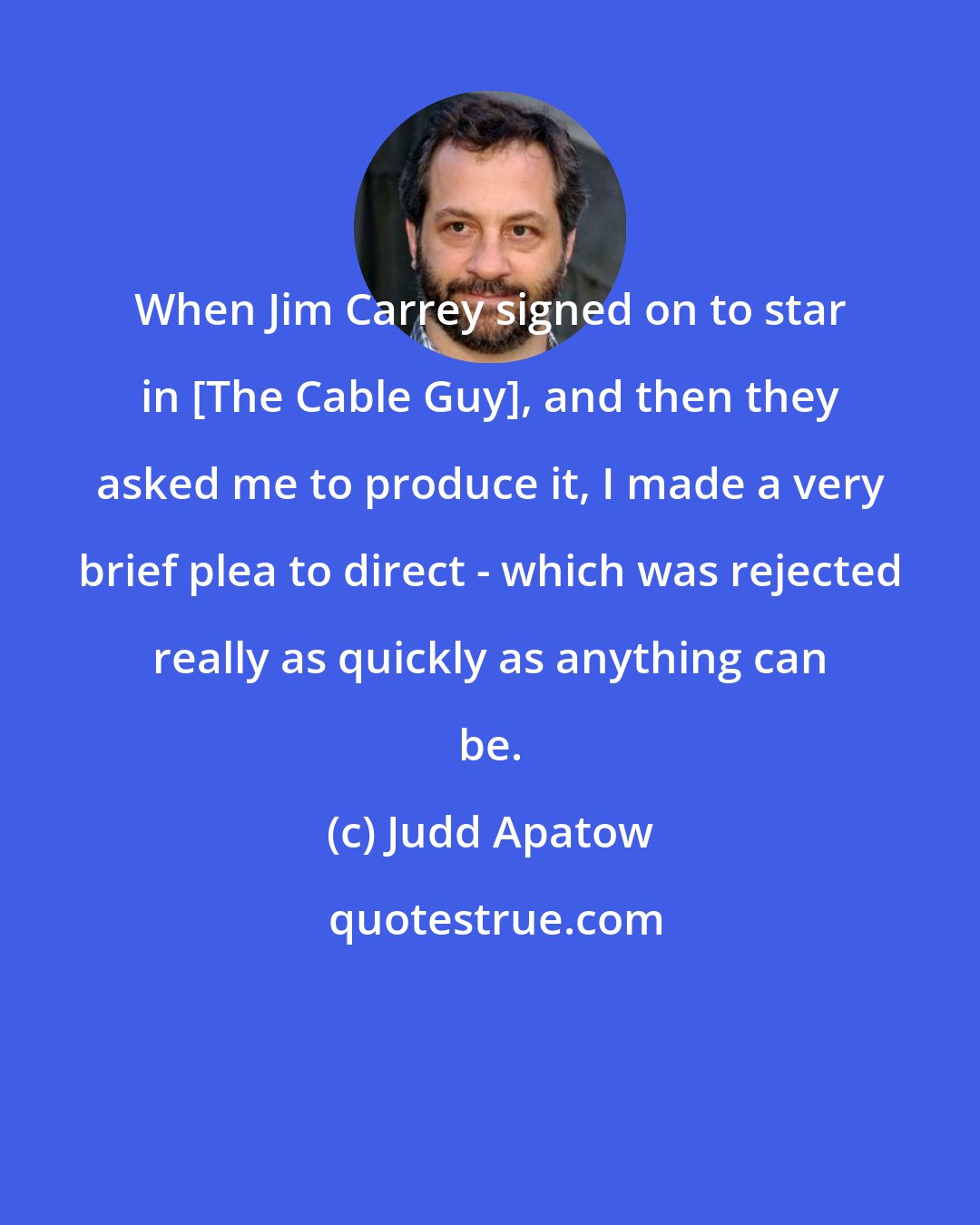 Judd Apatow: When Jim Carrey signed on to star in [The Cable Guy], and then they asked me to produce it, I made a very brief plea to direct - which was rejected really as quickly as anything can be.