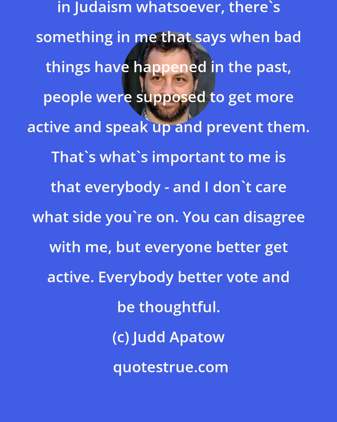 Judd Apatow: As a Jewish man who has no interest in Judaism whatsoever, there's something in me that says when bad things have happened in the past, people were supposed to get more active and speak up and prevent them. That's what's important to me is that everybody - and I don't care what side you're on. You can disagree with me, but everyone better get active. Everybody better vote and be thoughtful.