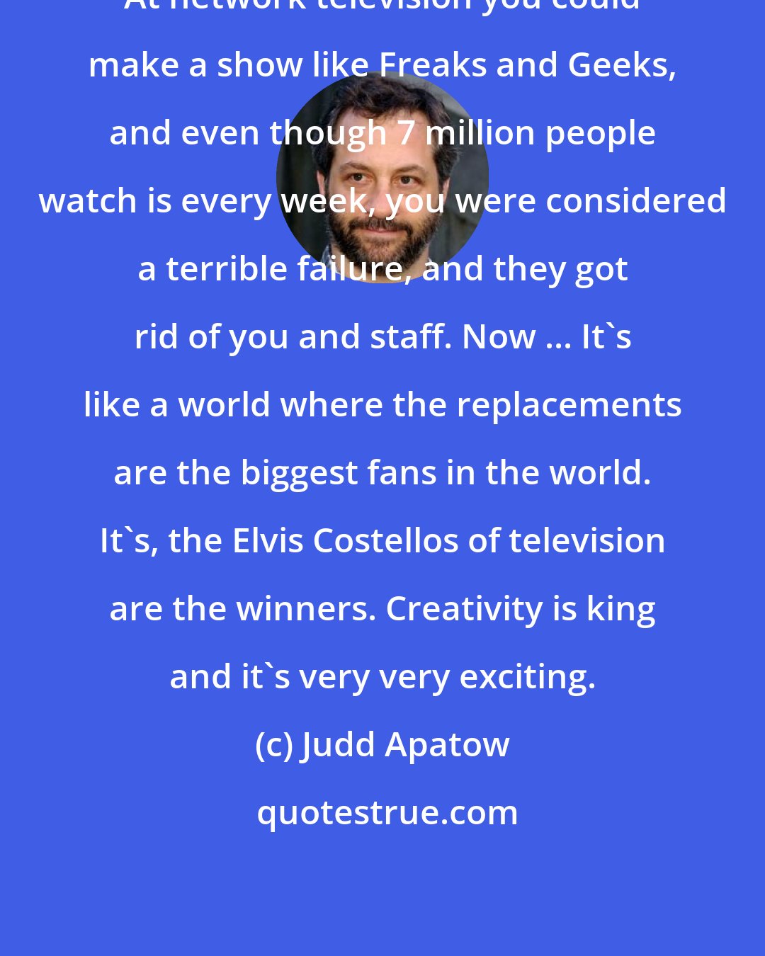 Judd Apatow: At network television you could make a show like Freaks and Geeks, and even though 7 million people watch is every week, you were considered a terrible failure, and they got rid of you and staff. Now ... It's like a world where the replacements are the biggest fans in the world. It's, the Elvis Costellos of television are the winners. Creativity is king and it's very very exciting.
