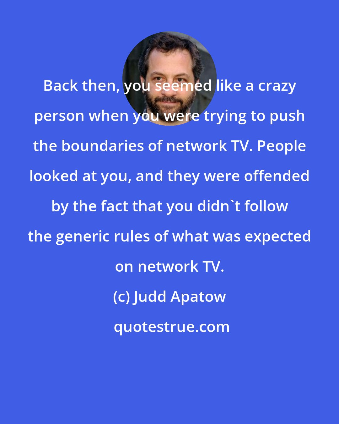 Judd Apatow: Back then, you seemed like a crazy person when you were trying to push the boundaries of network TV. People looked at you, and they were offended by the fact that you didn't follow the generic rules of what was expected on network TV.