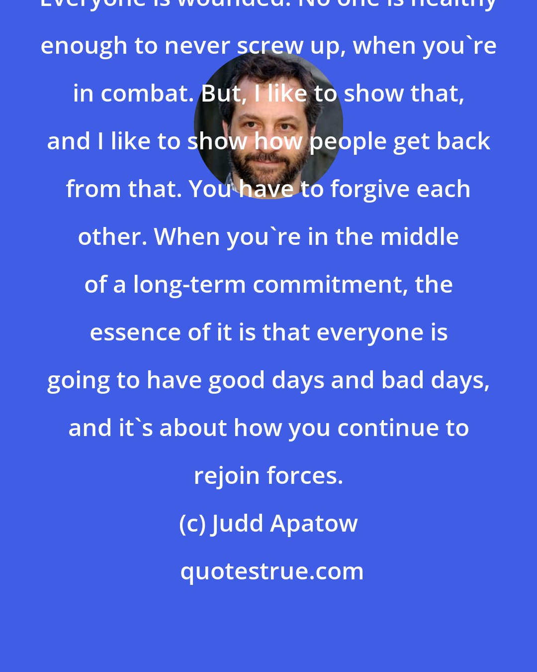 Judd Apatow: Everyone is wounded. No one is healthy enough to never screw up, when you're in combat. But, I like to show that, and I like to show how people get back from that. You have to forgive each other. When you're in the middle of a long-term commitment, the essence of it is that everyone is going to have good days and bad days, and it's about how you continue to rejoin forces.