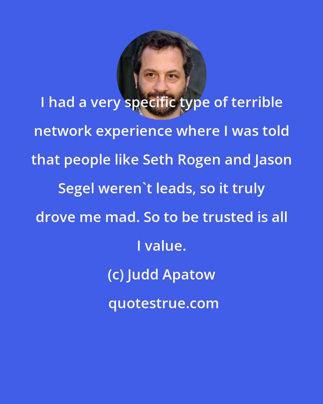 Judd Apatow: I had a very specific type of terrible network experience where I was told that people like Seth Rogen and Jason Segel weren't leads, so it truly drove me mad. So to be trusted is all I value.