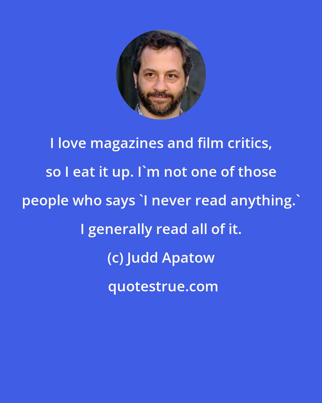 Judd Apatow: I love magazines and film critics, so I eat it up. I'm not one of those people who says 'I never read anything.' I generally read all of it.