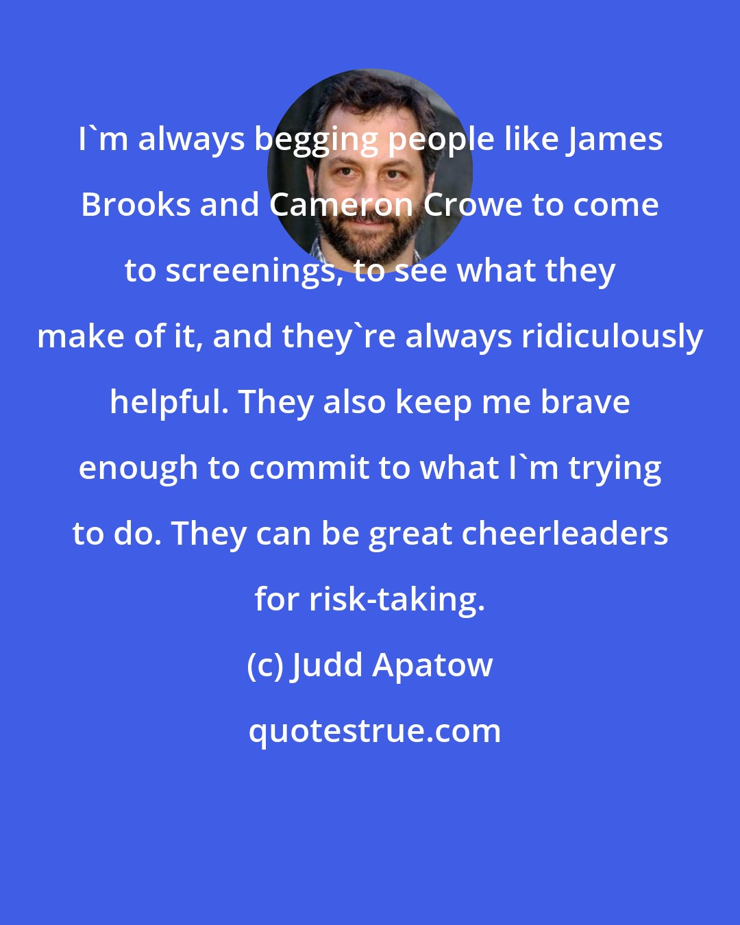 Judd Apatow: I'm always begging people like James Brooks and Cameron Crowe to come to screenings, to see what they make of it, and they're always ridiculously helpful. They also keep me brave enough to commit to what I'm trying to do. They can be great cheerleaders for risk-taking.