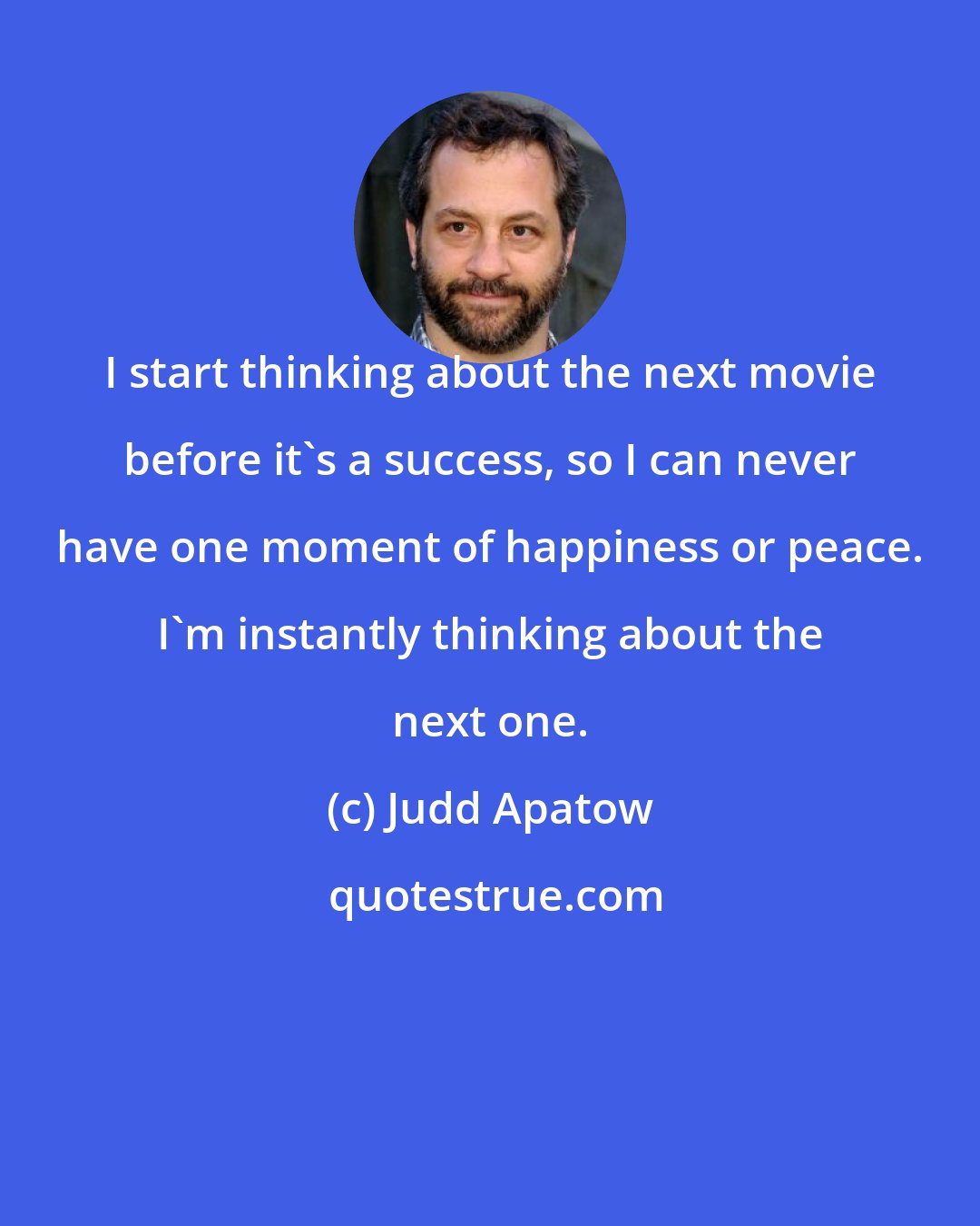 Judd Apatow: I start thinking about the next movie before it's a success, so I can never have one moment of happiness or peace. I'm instantly thinking about the next one.