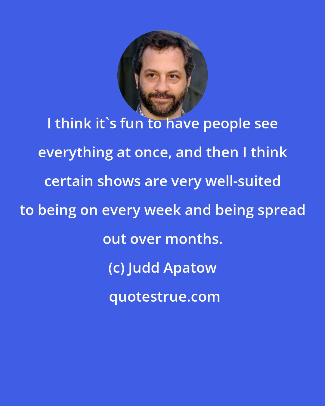 Judd Apatow: I think it's fun to have people see everything at once, and then I think certain shows are very well-suited to being on every week and being spread out over months.