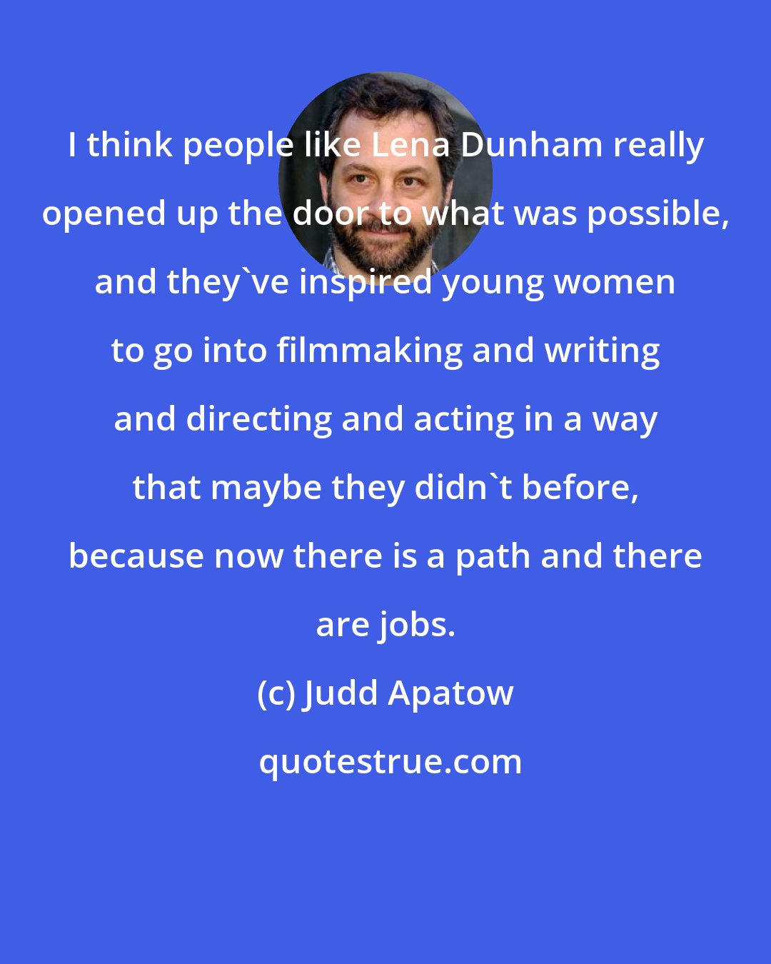 Judd Apatow: I think people like Lena Dunham really opened up the door to what was possible, and they've inspired young women to go into filmmaking and writing and directing and acting in a way that maybe they didn't before, because now there is a path and there are jobs.