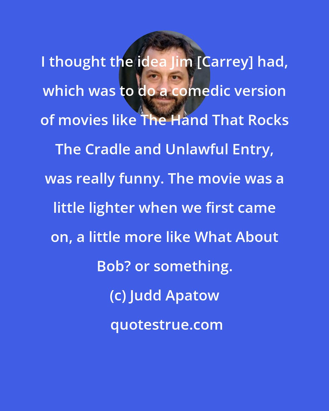 Judd Apatow: I thought the idea Jim [Carrey] had, which was to do a comedic version of movies like The Hand That Rocks The Cradle and Unlawful Entry, was really funny. The movie was a little lighter when we first came on, a little more like What About Bob? or something.