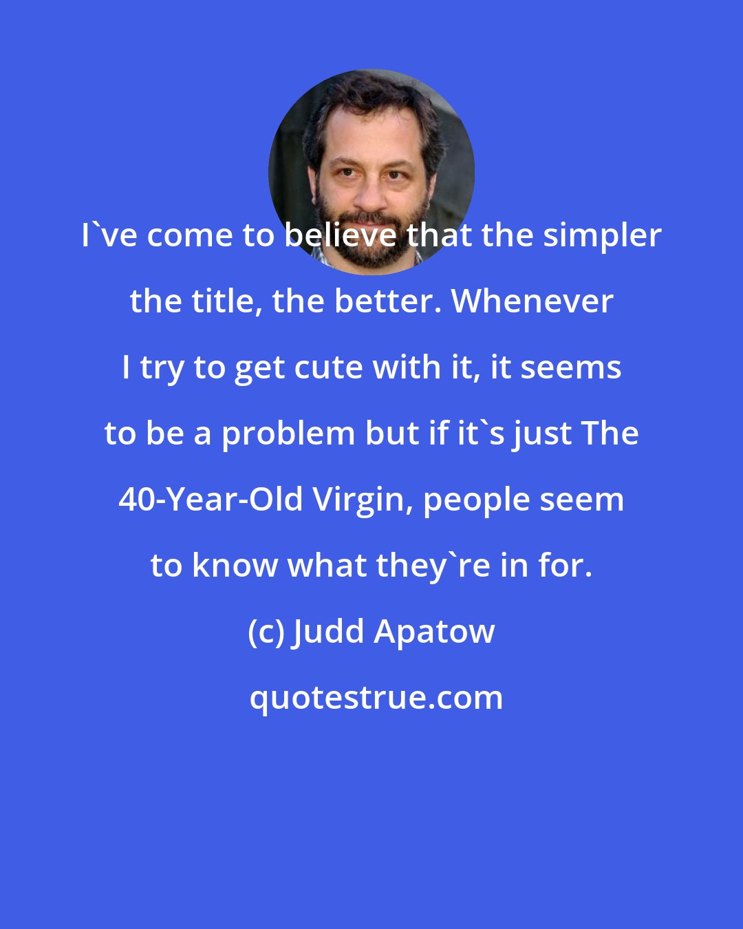 Judd Apatow: I've come to believe that the simpler the title, the better. Whenever I try to get cute with it, it seems to be a problem but if it's just The 40-Year-Old Virgin, people seem to know what they're in for.