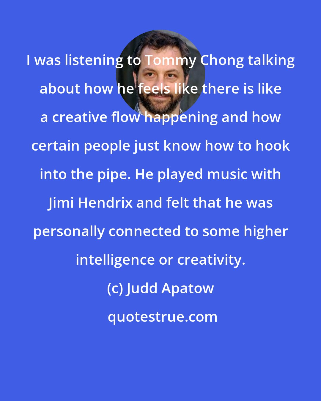 Judd Apatow: I was listening to Tommy Chong talking about how he feels like there is like a creative flow happening and how certain people just know how to hook into the pipe. He played music with Jimi Hendrix and felt that he was personally connected to some higher intelligence or creativity.