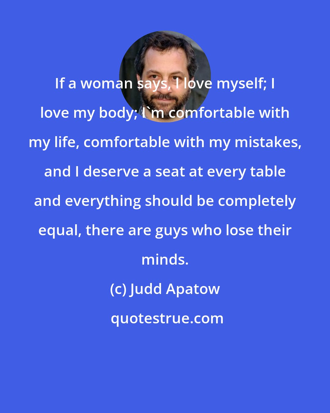 Judd Apatow: If a woman says, I love myself; I love my body; I'm comfortable with my life, comfortable with my mistakes, and I deserve a seat at every table and everything should be completely equal, there are guys who lose their minds.