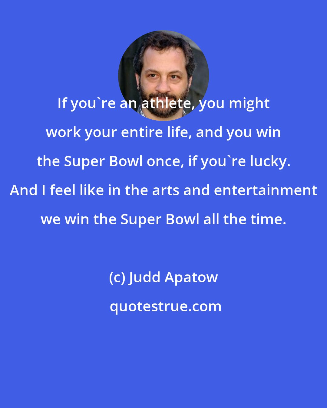 Judd Apatow: If you're an athlete, you might work your entire life, and you win the Super Bowl once, if you're lucky. And I feel like in the arts and entertainment we win the Super Bowl all the time.