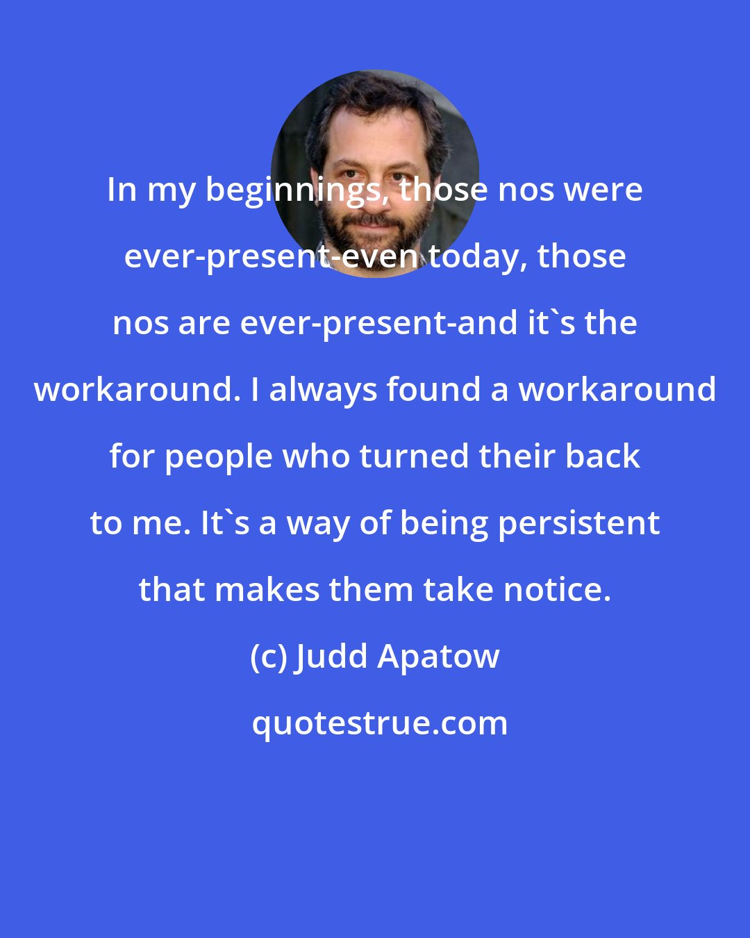 Judd Apatow: In my beginnings, those nos were ever-present-even today, those nos are ever-present-and it's the workaround. I always found a workaround for people who turned their back to me. It's a way of being persistent that makes them take notice.